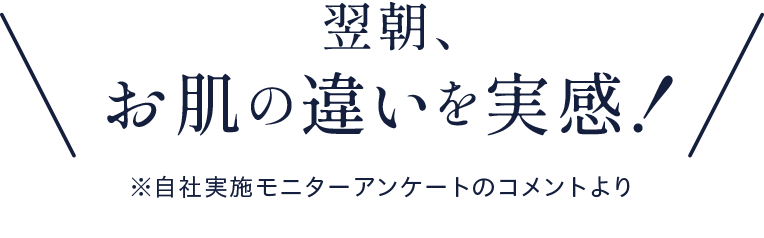 翌朝、お肌の違いを実感！※自社実施モニターアンケートのコメントより