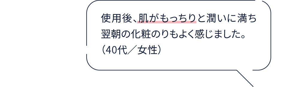 使用後、肌がもっちりと潤いに満ち翌朝の化粧のりもよく感じました。（40代／女性）
