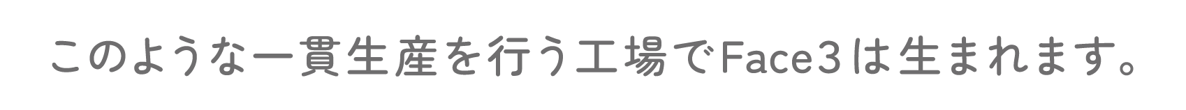 このような一貫生産を行う工場でFace３は生まれます。